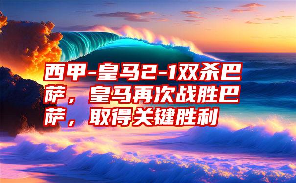 西甲-皇马2-1双杀巴萨，皇马再次战胜巴萨，取得关键胜利