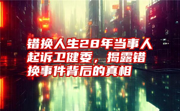 错换人生28年当事人起诉卫健委，揭露错换事件背后的真相