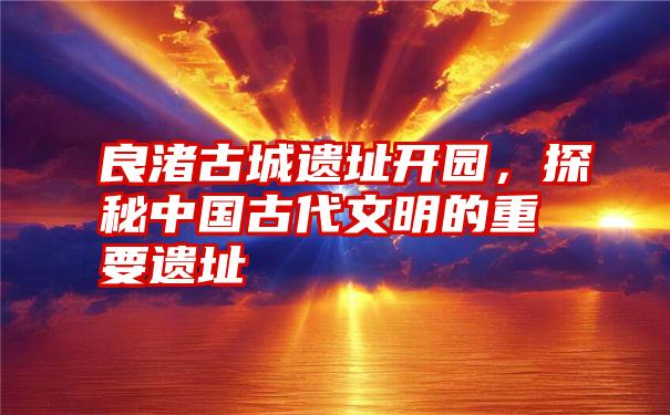 良渚古城遗址开园,探秘中国古代文明的重要遗址