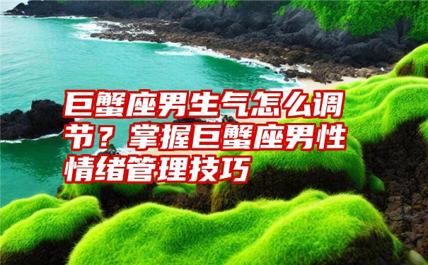 巨蟹座男生气怎么调节？掌握巨蟹座男性情绪管理技巧