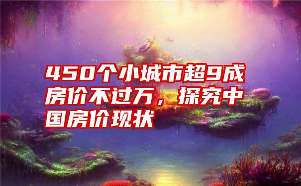 450个小城市超9成房价不过万，探究中国房价现状