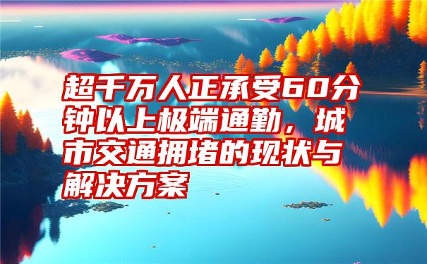 超千万人正承受60分钟以上极端通勤，城市交通拥堵的现状与解决方案