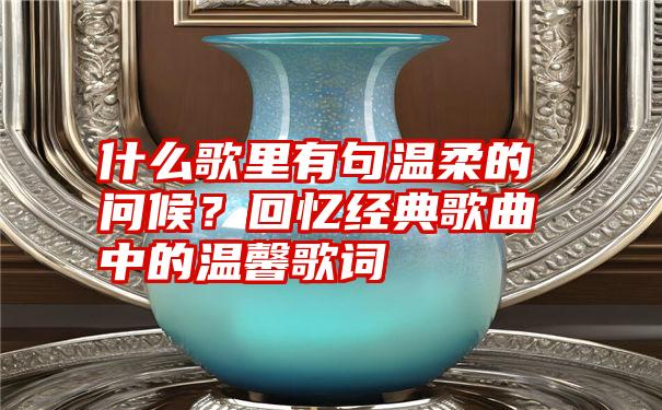 什么歌里有句温柔的问候？回忆经典歌曲中的温馨歌词