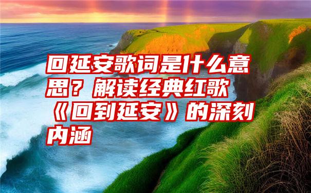 回延安歌词是什么意思？解读经典红歌《回到延安》的深刻内涵