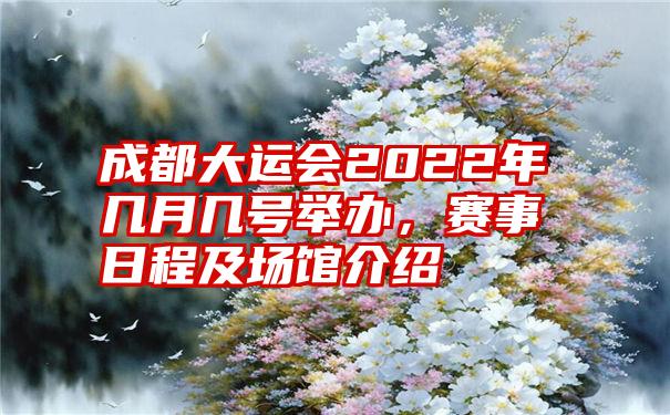 成都大运会2022年几月几号举办，赛事日程及场馆介绍