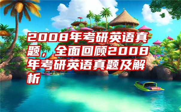 2008年考研英语真题，全面回顾2008年考研英语真题及解析