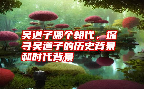 吴道子哪个朝代，探寻吴道子的历史背景和时代背景