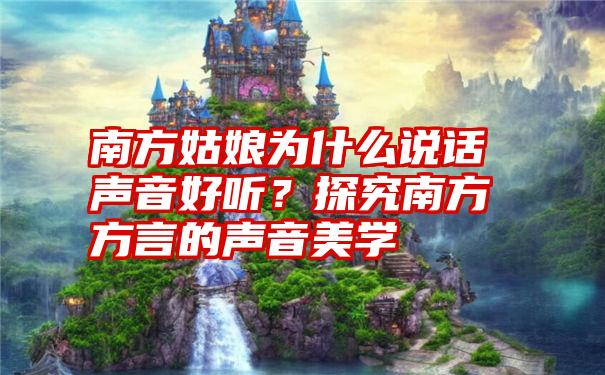 南方姑娘为什么说话声音好听？探究南方方言的声音美学