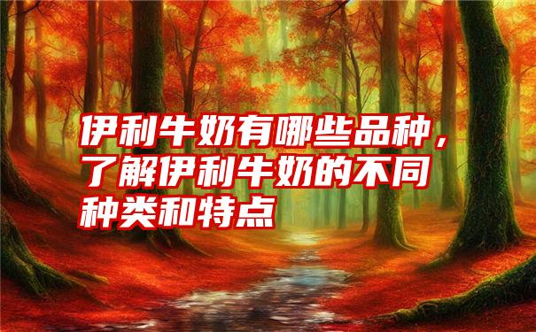 伊利牛奶有哪些品种，了解伊利牛奶的不同种类和特点