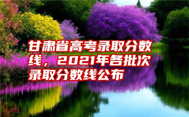 甘肃省高考录取分数线，2021年各批次录取分数线公布