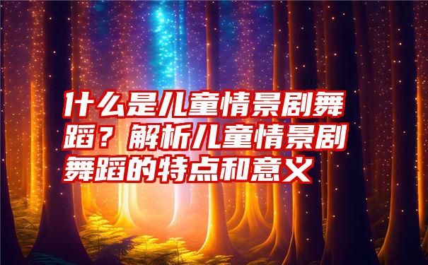 什么是儿童情景剧舞蹈？解析儿童情景剧舞蹈的特点和意义