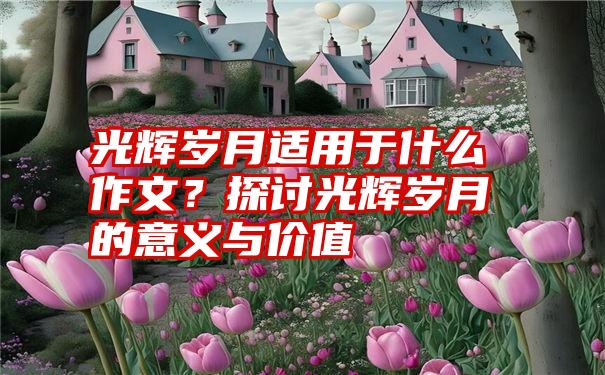 光辉岁月适用于什么作文？探讨光辉岁月的意义与价值