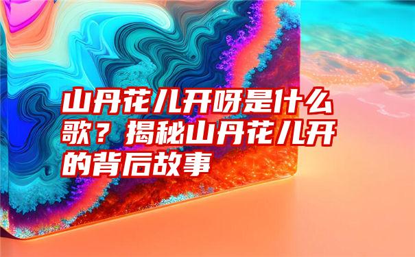 山丹花儿开呀是什么歌？揭秘山丹花儿开的背后故事