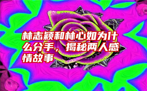 林志颖和林心如为什么分手，揭秘两人感情故事