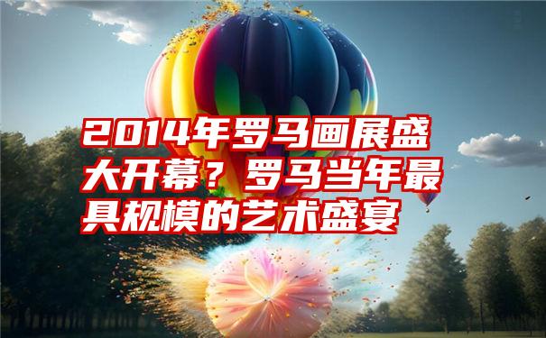 2014年罗马画展盛大开幕？罗马当年最具规模的艺术盛宴