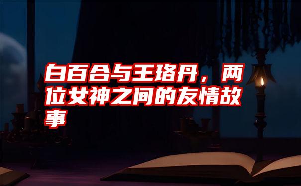 白百合与王珞丹,两位女神之间的友情故事