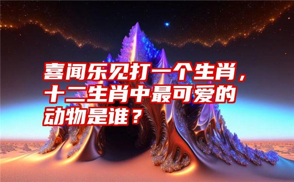 喜闻乐见打一个生肖，十二生肖中最可爱的动物是谁？