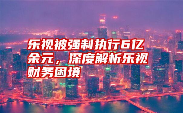 乐视被强制执行6亿余元，深度解析乐视财务困境