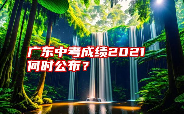 广东中考成绩2021何时公布？