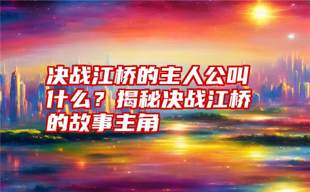 决战江桥的主人公叫什么？揭秘决战江桥的故事主角