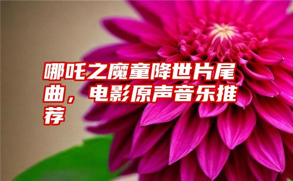 哪吒之魔童降世片尾曲，电影原声音乐推荐