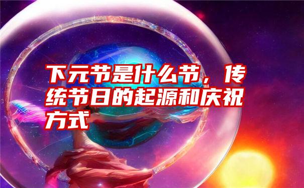 下元节是什么节,传统节日的起源和庆祝方式