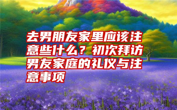 去男朋友家里应该注意些什么？初次拜访男友家庭的礼仪与注意事项