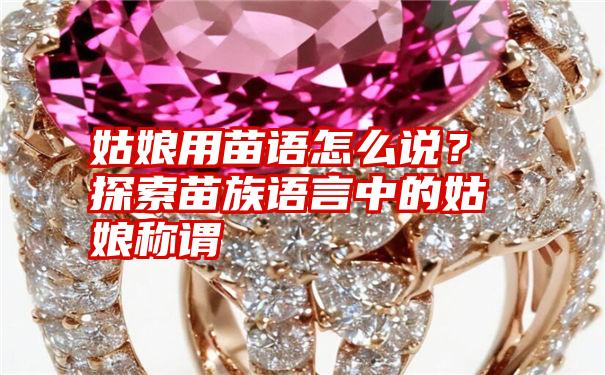 姑娘用苗语怎么说?探索苗族语言中的姑娘称谓