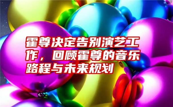 霍尊决定告别演艺工作,回顾霍尊的音乐路程与未来规划