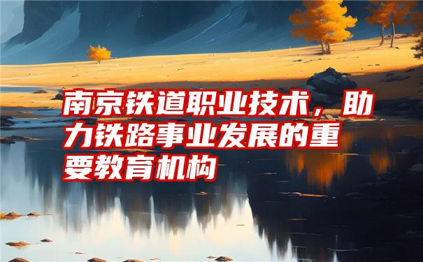 南京铁道职业技术，助力铁路事业发展的重要教育机构