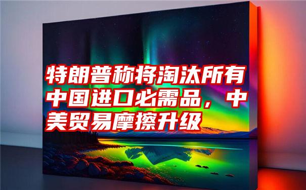 特朗普称将淘汰所有中国进口必需品,中美贸易摩擦升级