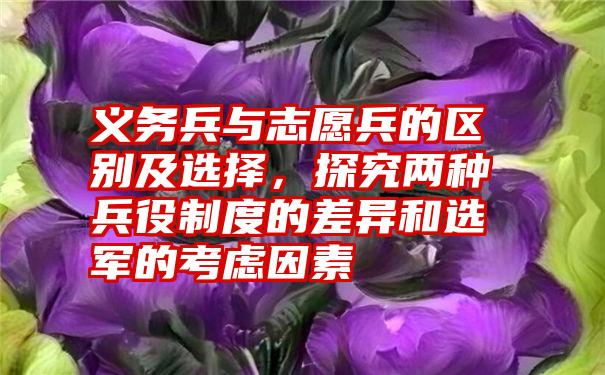 义务兵与志愿兵的区别及选择，探究两种兵役制度的差异和选军的考虑因素