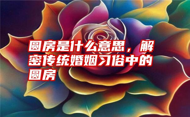 圆房是什么意思，解密传统婚姻习俗中的圆房