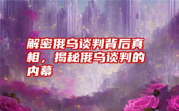 解密俄乌谈判背后真相，揭秘俄乌谈判的内幕