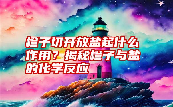 橙子切开放盐起什么作用？揭秘橙子与盐的化学反应