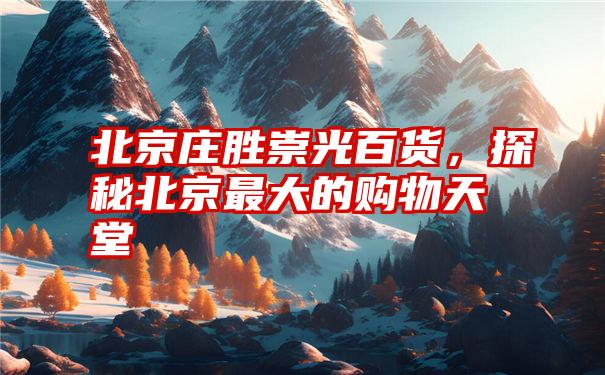 北京庄胜崇光百货,探秘北京最大的购物天堂