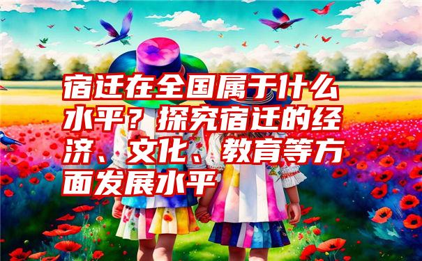 宿迁在全国属于什么水平？探究宿迁的经济、文化、教育等方面发展水平