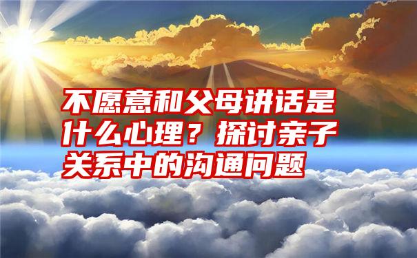 不愿意和父母讲话是什么心理？探讨亲子关系中的沟通问题