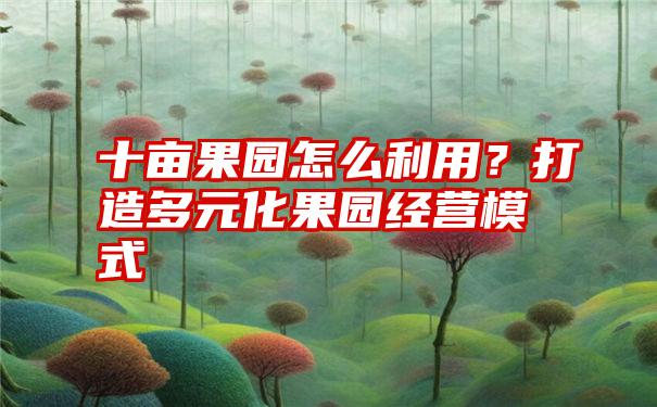 十亩果园怎么利用？打造多元化果园经营模式