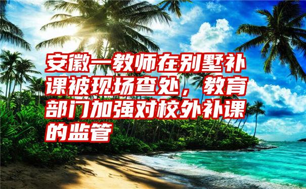 安徽一教师在别墅补课被现场查处，教育部门加强对校外补课的监管