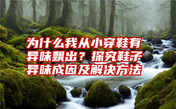 为什么我从小穿鞋有异味飘出？探究鞋子异味成因及解决方法