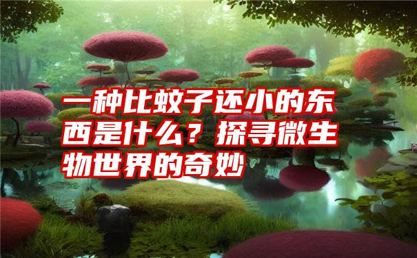 一种比蚊子还小的东西是什么？探寻微生物世界的奇妙