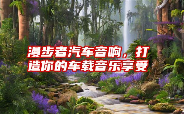 漫步者汽车音响,打造你的车载音乐享受