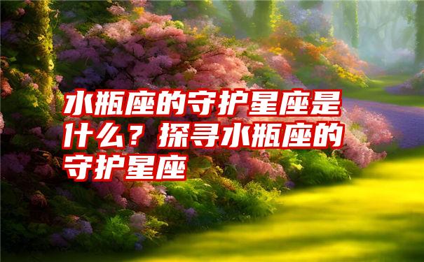 水瓶座的守护星座是什么？探寻水瓶座的守护星座