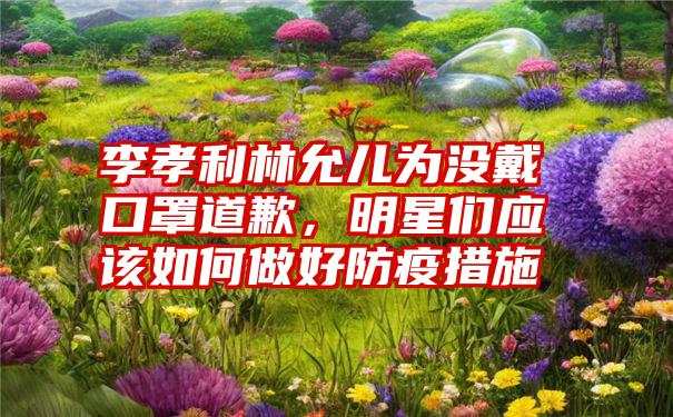 李孝利林允儿为没戴口罩道歉，明星们应该如何做好防疫措施