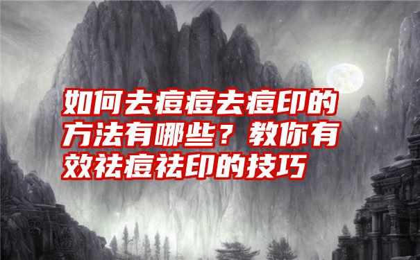 如何去痘痘去痘印的方法有哪些？教你有效祛痘祛印的技巧