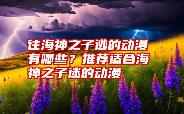 往海神之子逃的动漫有哪些？推荐适合海神之子迷的动漫