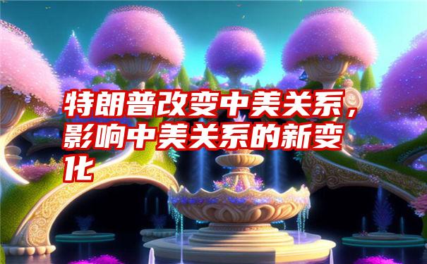 特朗普改变中美关系，影响中美关系的新变化