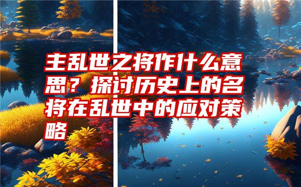 主乱世之将作什么意思？探讨历史上的名将在乱世中的应对策略