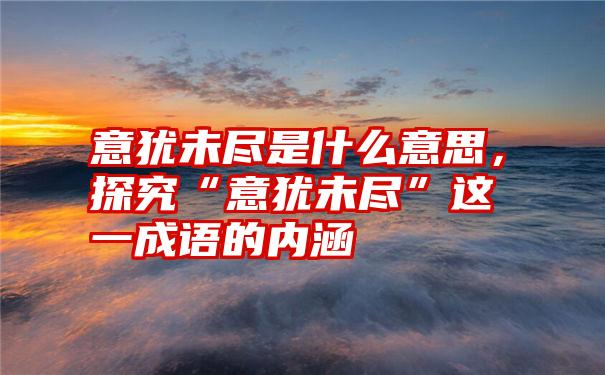 意犹未尽是什么意思，探究“意犹未尽”这一成语的内涵